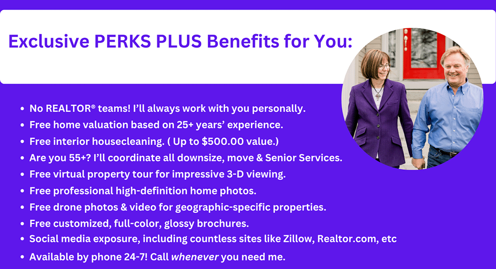 Exclusive PERKS PLUS Benefits for You: No REALTOR® teams! I'll always work with you personally. Free home valuation based on 25+ years' experience. Free interior housecleaning. (Up to $500.00 value.) Are you 55+? I'll coordinate all downsize, move and Senior Services. Free virtual property tour for impressive 3-D viewing. Free professional high-definition home photos. Free drone photos & video for geographic-specific properties. Free customized, full-color, glossy brochures. Social media exposure, including countless sites like Zillow, Realtor.com, etc. Available by phone 24-7! Call whenever you need me.